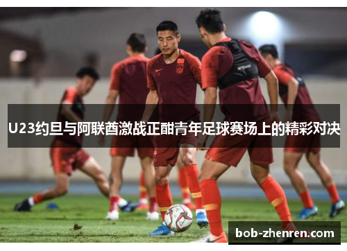 U23约旦与阿联酋激战正酣青年足球赛场上的精彩对决