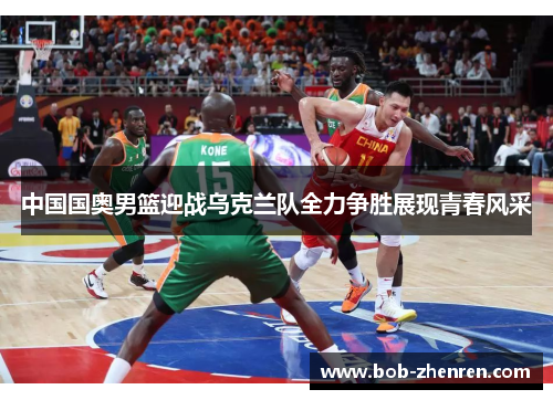 中国国奥男篮迎战乌克兰队全力争胜展现青春风采