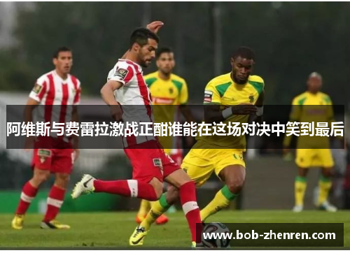 阿维斯与费雷拉激战正酣谁能在这场对决中笑到最后